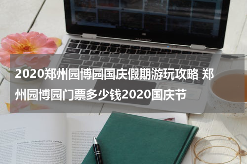 2020郑州园博园国庆假期游玩攻略 郑州园博园门票多少钱2020国庆节