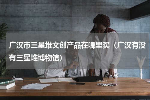 广汉市三星堆文创产品在哪里买（广汉有没有三星堆博物馆）