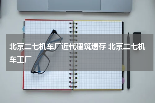 北京二七机车厂近代建筑遗存 北京二七机车工厂
