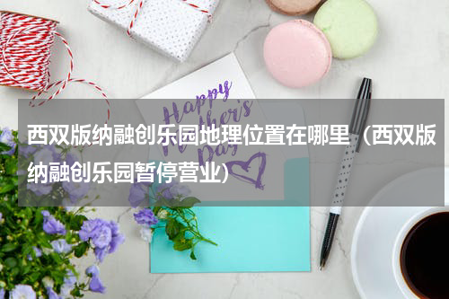 西双版纳融创乐园地理位置在哪里（西双版纳融创乐园暂停营业）