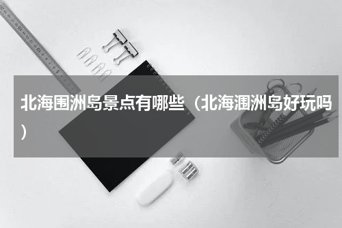 北海围洲岛景点有哪些（北海涠洲岛好玩吗）