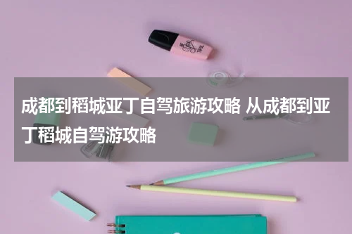 成都到稻城亚丁自驾旅游攻略 从成都到亚丁稻城自驾游攻略