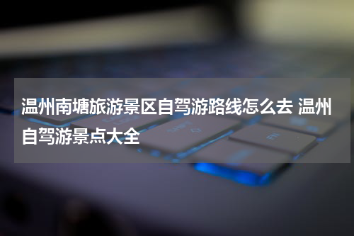 温州南塘旅游景区自驾游路线怎么去 温州自驾游景点大全