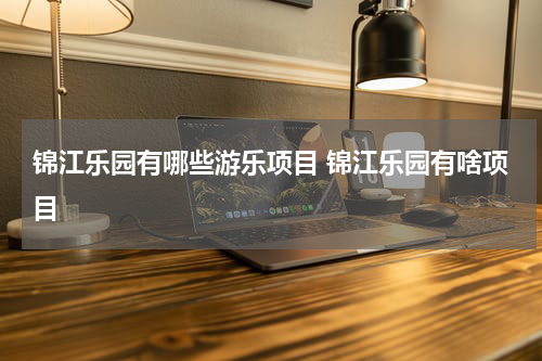 锦江乐园有哪些游乐项目 锦江乐园有啥项目