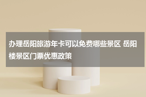 办理岳阳旅游年卡可以免费哪些景区 岳阳楼景区门票优惠政策