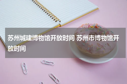 苏州城建博物馆开放时间 苏州市博物馆开放时间