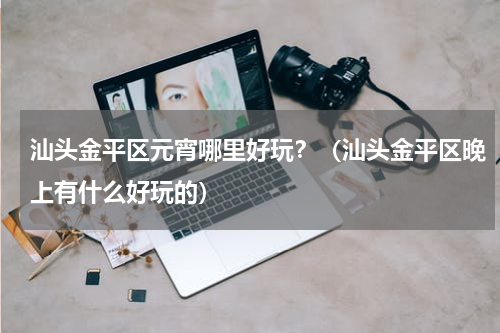 汕头金平区元宵哪里好玩？（汕头金平区晚上有什么好玩的）