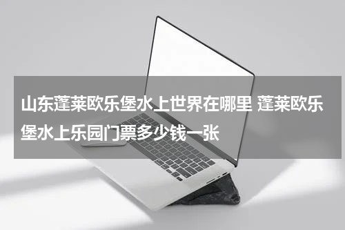 山东蓬莱欧乐堡水上世界在哪里 蓬莱欧乐堡水上乐园门票多少钱一张