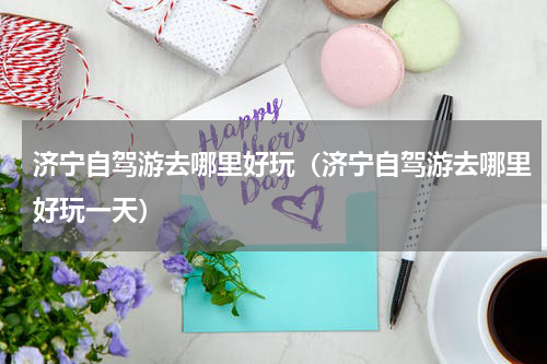 济宁自驾游去哪里好玩（济宁自驾游去哪里好玩一天）