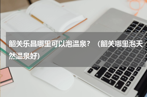 韶关乐昌哪里可以泡温泉？（韶关哪里泡天然温泉好）