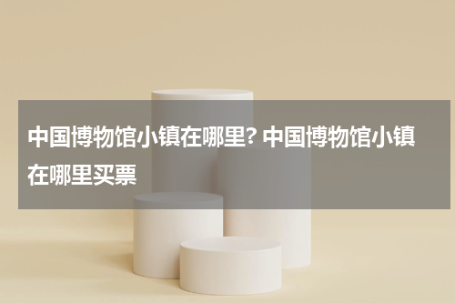 中国博物馆小镇在哪里? 中国博物馆小镇在哪里买票