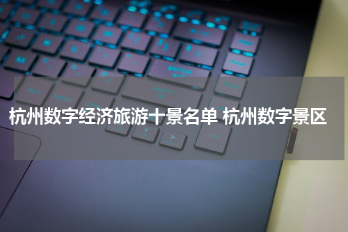 杭州数字经济旅游十景名单 杭州数字景区