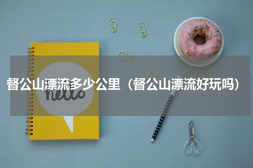 督公山漂流多少公里（督公山漂流好玩吗）