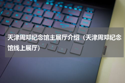 天津周邓纪念馆主展厅介绍（天津周邓纪念馆线上展厅）