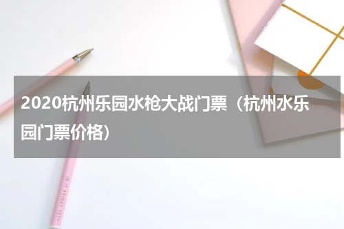 2020杭州乐园水枪大战门票（杭州水乐园门票价格）