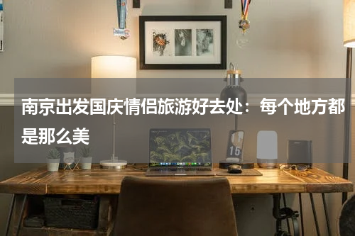 南京出发国庆情侣旅游好去处：每个地方都是那么美