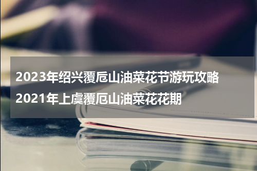2023年绍兴覆卮山油菜花节游玩攻略 2021年上虞覆厄山油菜花花期