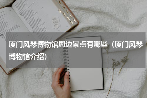 厦门风琴博物馆周边景点有哪些（厦门风琴博物馆介绍）