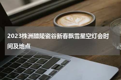 2023株洲醴陵瓷谷新春飘雪星空灯会时间及地点