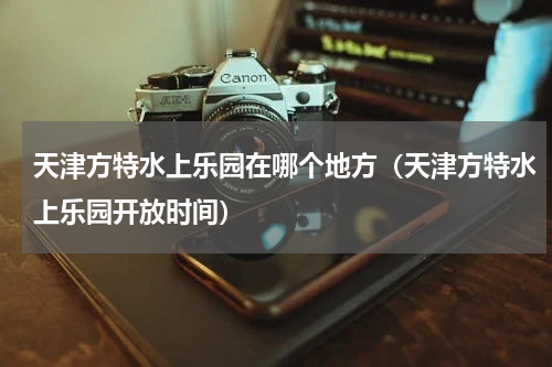 天津方特水上乐园在哪个地方（天津方特水上乐园开放时间）