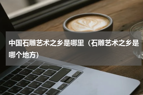 中国石雕艺术之乡是哪里（石雕艺术之乡是哪个地方）