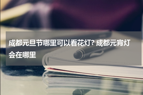 成都元旦节哪里可以看花灯? 成都元宵灯会在哪里