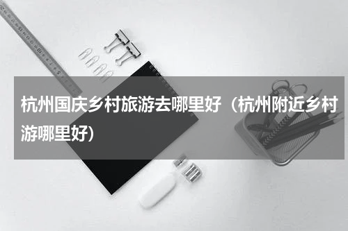 杭州国庆乡村旅游去哪里好（杭州附近乡村游哪里好）