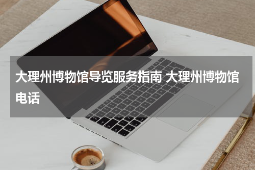 大理州博物馆导览服务指南 大理州博物馆电话