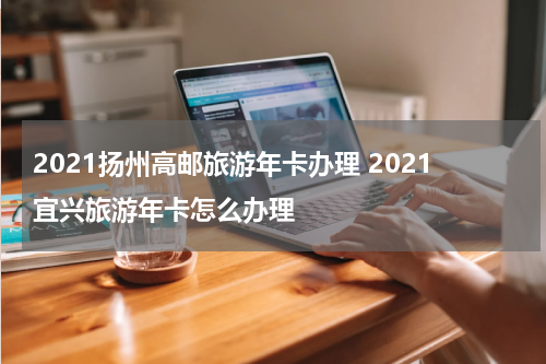 2021扬州高邮旅游年卡办理 2021宜兴旅游年卡怎么办理