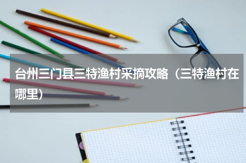 台州三门县三特渔村采摘攻略（三特渔村在哪里）