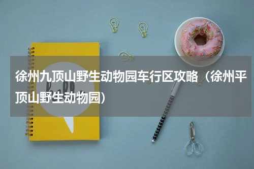 徐州九顶山野生动物园车行区攻略（徐州平顶山野生动物园）