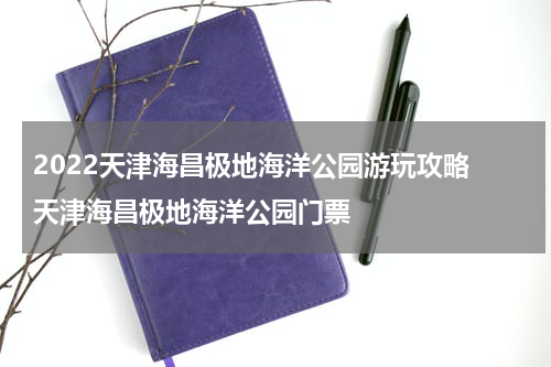 2022天津海昌极地海洋公园游玩攻略 天津海昌极地海洋公园门票