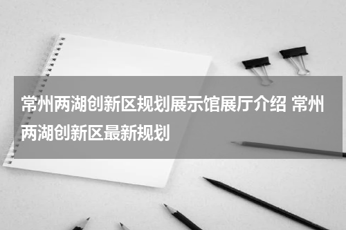常州两湖创新区规划展示馆展厅介绍 常州两湖创新区最新规划
