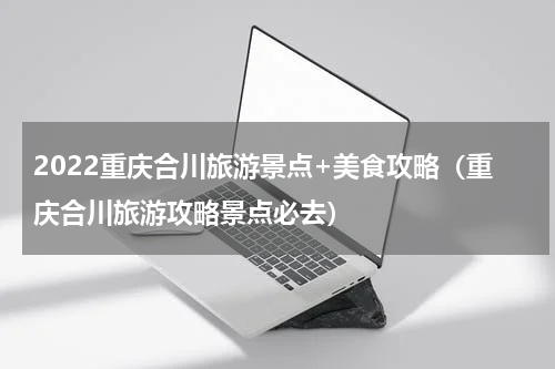 2022重庆合川旅游景点+美食攻略（重庆合川旅游攻略景点必去）