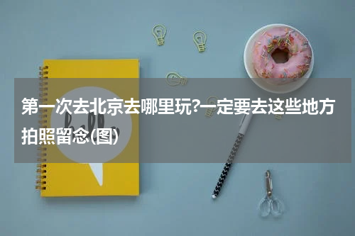 第一次去北京去哪里玩?一定要去这些地方拍照留念(图)