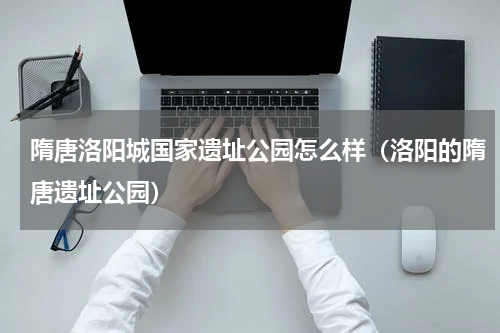 隋唐洛阳城国家遗址公园怎么样（洛阳的隋唐遗址公园）