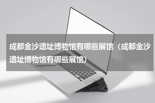 成都金沙遗址博物馆有哪些展馆（成都金沙遗址博物馆有哪些展馆）