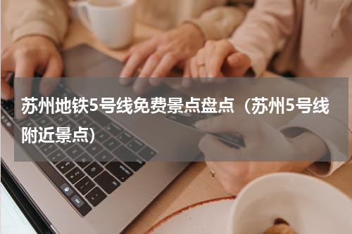 苏州地铁5号线免费景点盘点（苏州5号线附近景点）