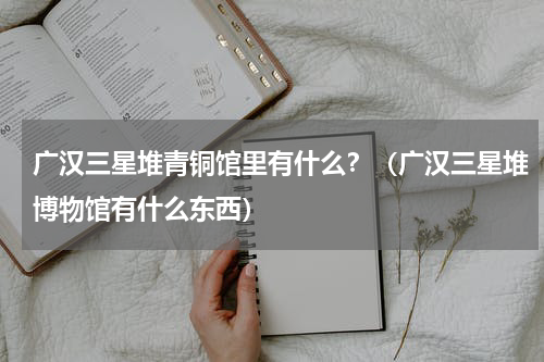 广汉三星堆青铜馆里有什么？（广汉三星堆博物馆有什么东西）
