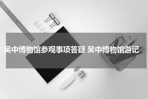 吴中博物馆参观事项答疑 吴中博物馆游记