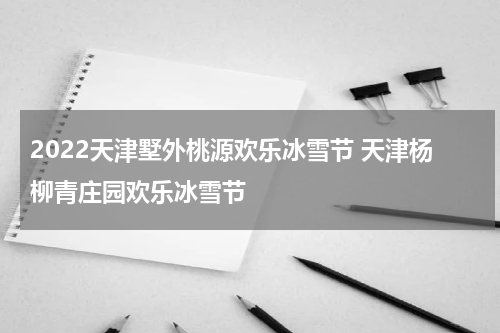 2022天津墅外桃源欢乐冰雪节 天津杨柳青庄园欢乐冰雪节
