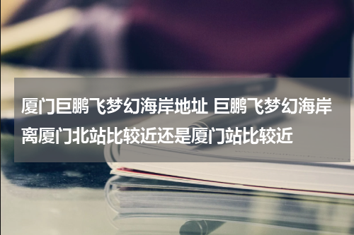 厦门巨鹏飞梦幻海岸地址 巨鹏飞梦幻海岸离厦门北站比较近还是厦门站比较近