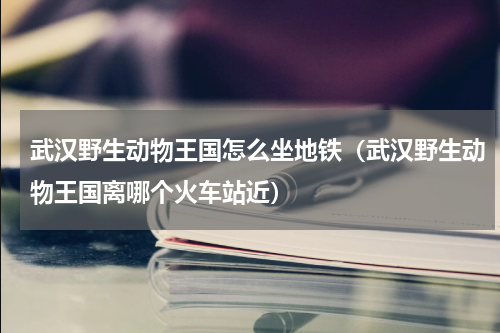 武汉野生动物王国怎么坐地铁（武汉野生动物王国离哪个火车站近）