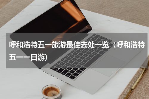 呼和浩特五一旅游最佳去处一览（呼和浩特五一一日游）