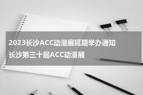 2023长沙ACC动漫展延期举办通知 长沙第三十届ACC动漫展