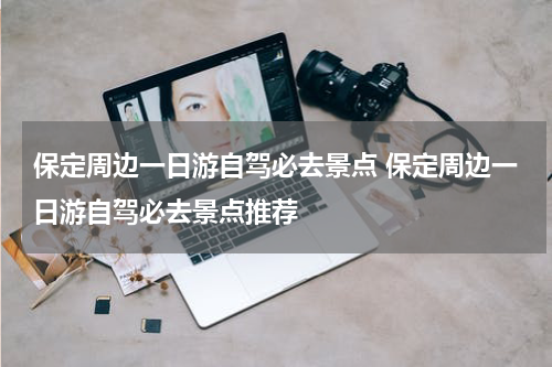 保定周边一日游自驾必去景点 保定周边一日游自驾必去景点推荐