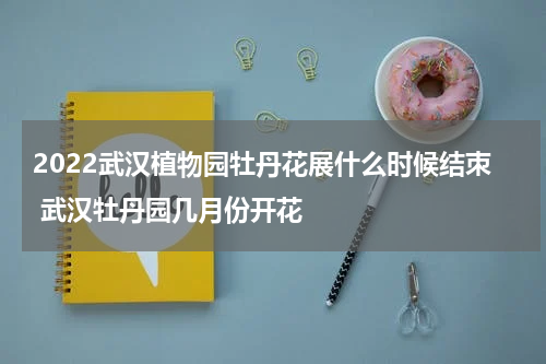 2022武汉植物园牡丹花展什么时候结朿 武汉牡丹园几月份开花
