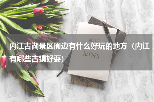 内江古湖景区周边有什么好玩的地方（内江有哪些古镇好耍）