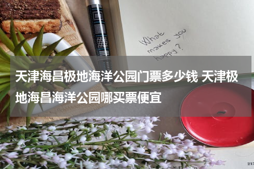 天津海昌极地海洋公园门票多少钱 天津极地海昌海洋公园哪买票便宜