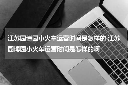 江苏园博园小火车运营时间是怎样的 江苏园博园小火车运营时间是怎样的啊